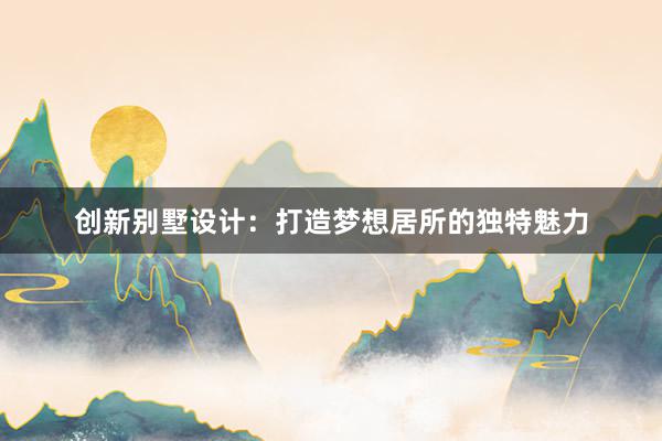 创新别墅设计：打造梦想居所的独特魅力